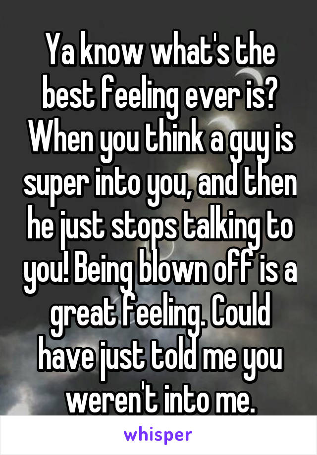 Ya know what's the best feeling ever is? When you think a guy is super into you, and then he just stops talking to you! Being blown off is a great feeling. Could have just told me you weren't into me.