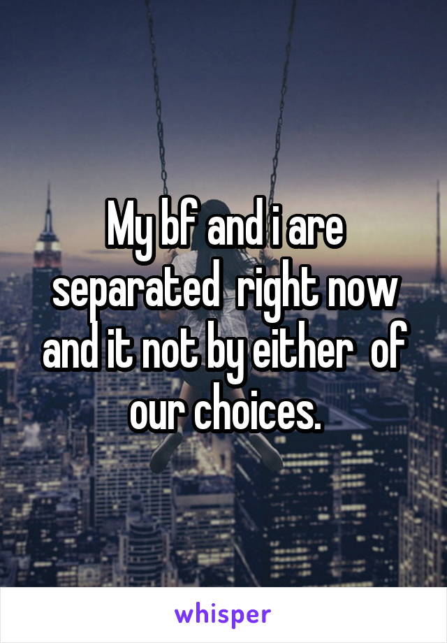 My bf and i are separated  right now and it not by either  of our choices.