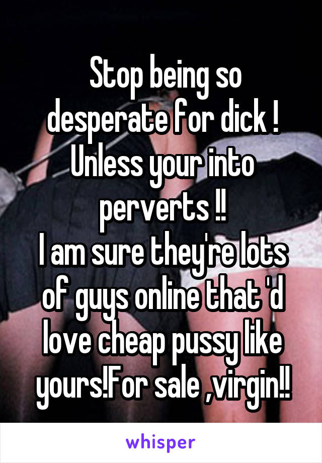  Stop being so desperate for dick !
Unless your into perverts !!
I am sure they're lots of guys online that 'd love cheap pussy like yours!For sale ,virgin!!