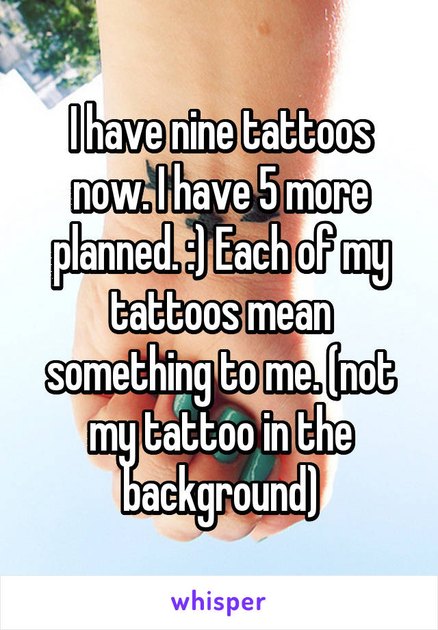 I have nine tattoos now. I have 5 more planned. :) Each of my tattoos mean something to me. (not my tattoo in the background)