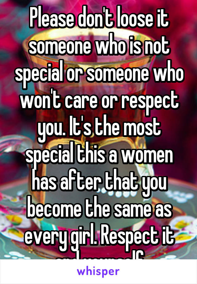 Please don't loose it someone who is not special or someone who won't care or respect you. It's the most special this a women has after that you become the same as every girl. Respect it and yourself