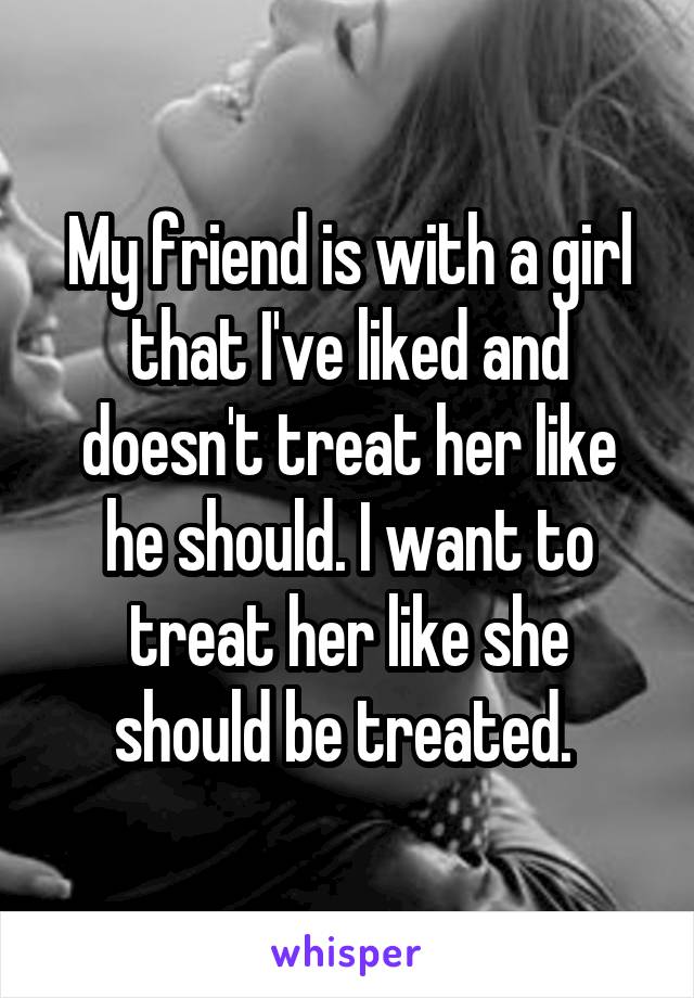 My friend is with a girl that I've liked and doesn't treat her like he should. I want to treat her like she should be treated. 