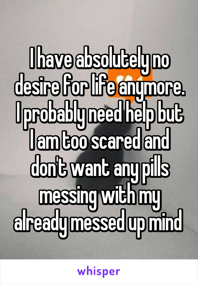 I have absolutely no desire for life anymore. I probably need help but I am too scared and don't want any pills messing with my already messed up mind 