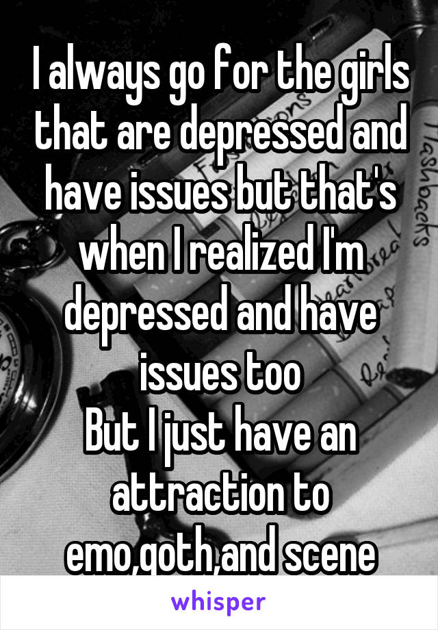 I always go for the girls that are depressed and have issues but that's when I realized I'm depressed and have issues too
But I just have an attraction to emo,goth,and scene