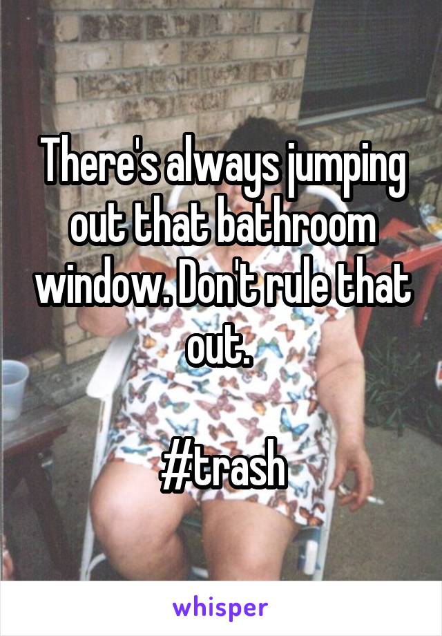 There's always jumping out that bathroom window. Don't rule that out. 

#trash