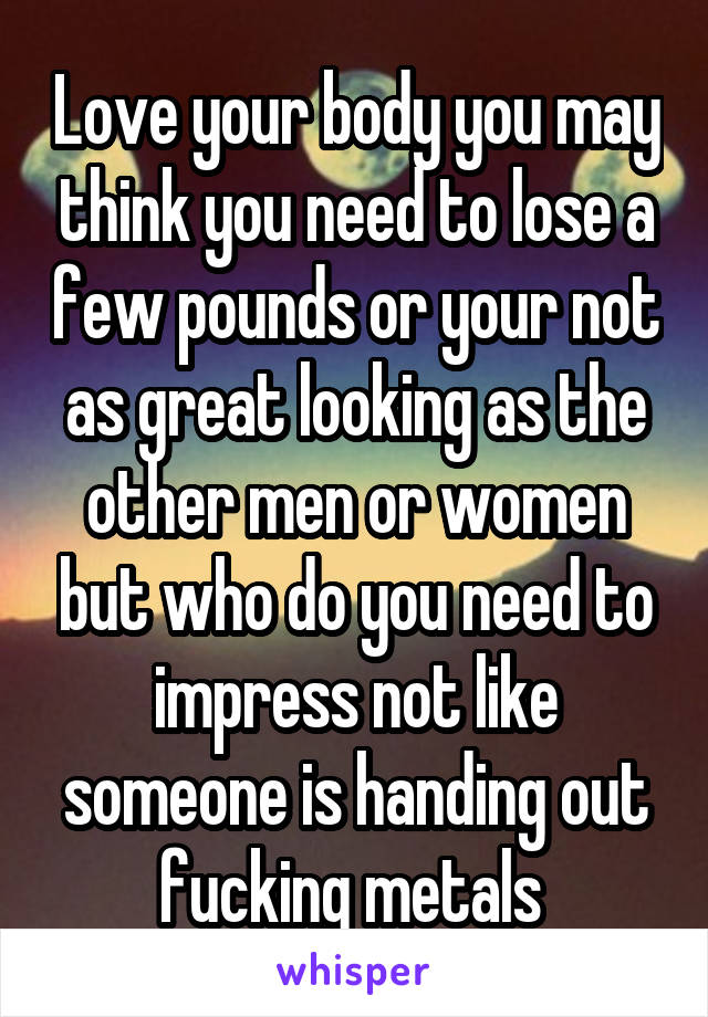 Love your body you may think you need to lose a few pounds or your not as great looking as the other men or women but who do you need to impress not like someone is handing out fucking metals 