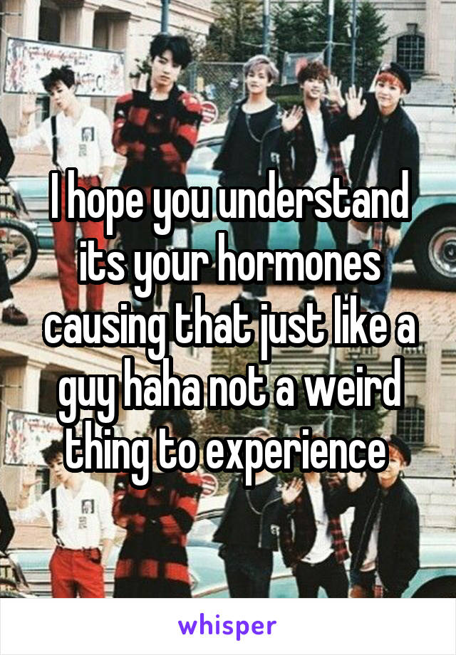 I hope you understand its your hormones causing that just like a guy haha not a weird thing to experience 