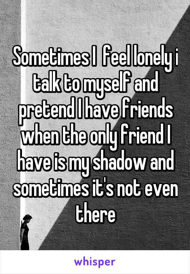 Sometimes I  feel lonely i talk to myself and pretend I have friends when the only friend I have is my shadow and sometimes it's not even there