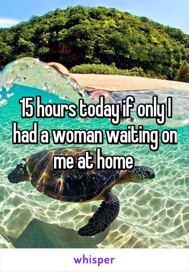 15 hours today if only I had a woman waiting on me at home 