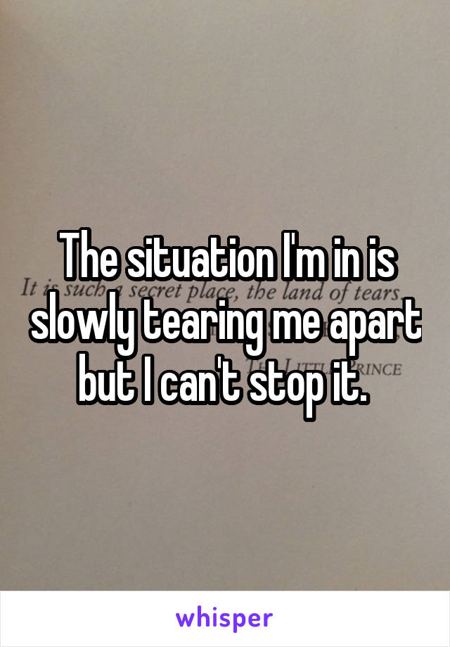 The situation I'm in is slowly tearing me apart but I can't stop it. 