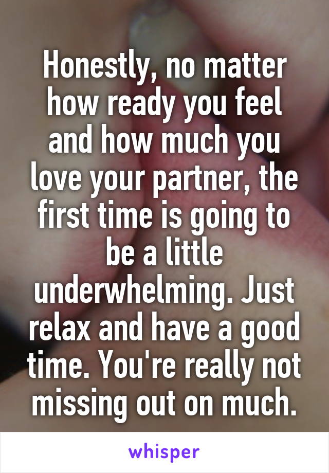 Honestly, no matter how ready you feel and how much you love your partner, the first time is going to be a little underwhelming. Just relax and have a good time. You're really not missing out on much.