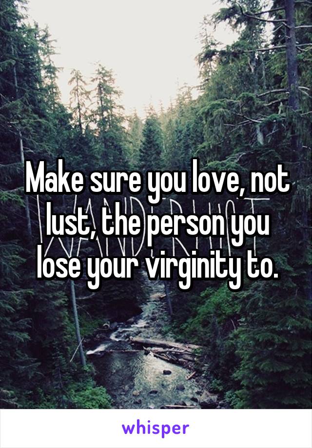 Make sure you love, not lust, the person you lose your virginity to.