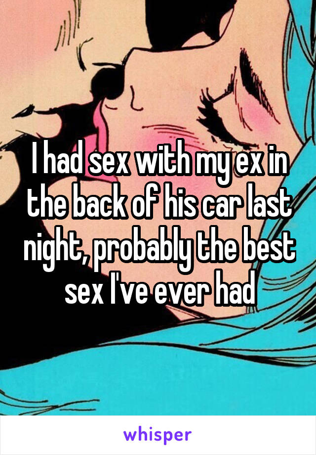 I had sex with my ex in the back of his car last night, probably the best sex I've ever had