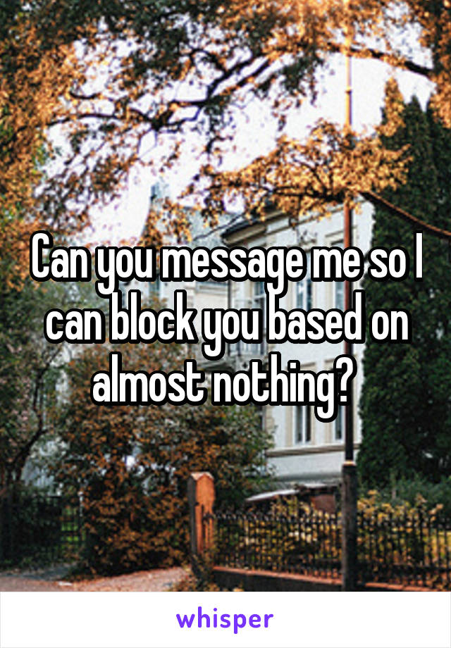 Can you message me so I can block you based on almost nothing? 