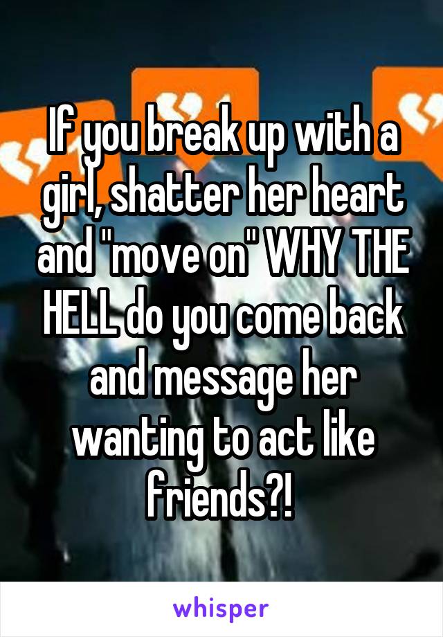 If you break up with a girl, shatter her heart and "move on" WHY THE HELL do you come back and message her wanting to act like friends?! 