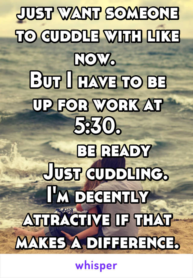 Just being honest I just want someone to cuddle with like now. 
But I have to be up for work at 5:30.
      be ready
    Just cuddling. 
I'm decently attractive if that makes a difference. 
I'm a guy.