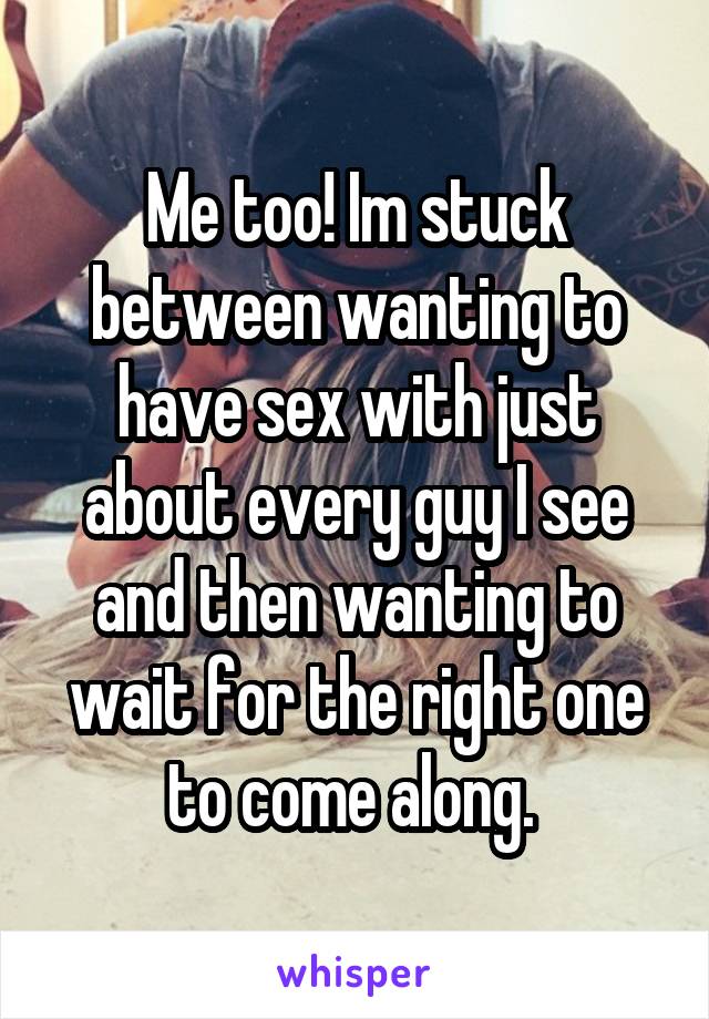 Me too! Im stuck between wanting to have sex with just about every guy I see and then wanting to wait for the right one to come along. 