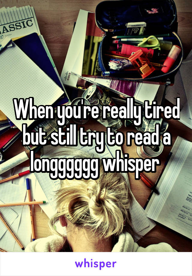 When you're really tired but still try to read a longggggg whisper 