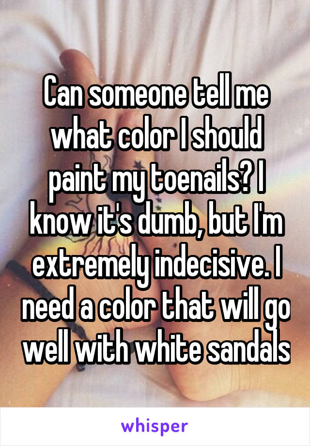 Can someone tell me what color I should paint my toenails? I know it's dumb, but I'm extremely indecisive. I need a color that will go well with white sandals