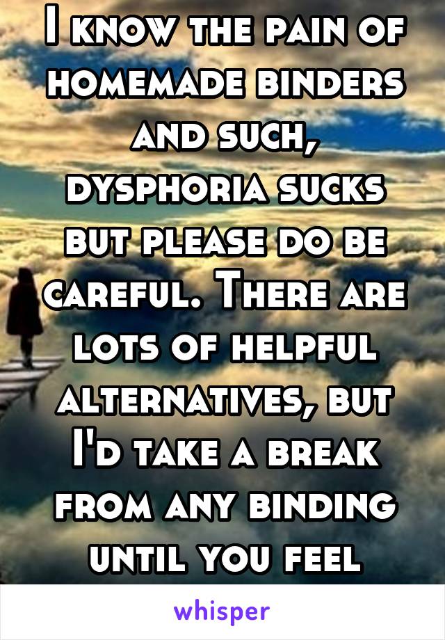 I know the pain of homemade binders and such, dysphoria sucks but please do be careful. There are lots of helpful alternatives, but I'd take a break from any binding until you feel better