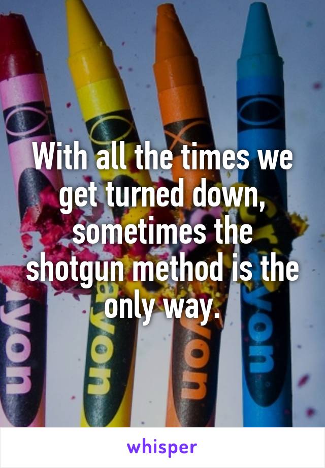 With all the times we get turned down, sometimes the shotgun method is the only way.