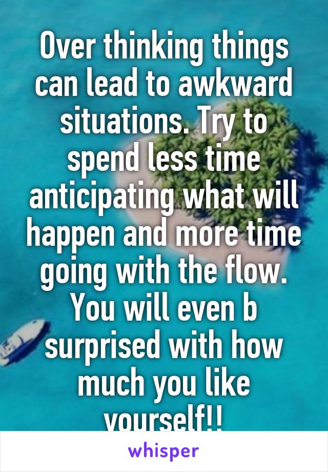 Over thinking things can lead to awkward situations. Try to spend less time anticipating what will happen and more time going with the flow. You will even b surprised with how much you like yourself!!