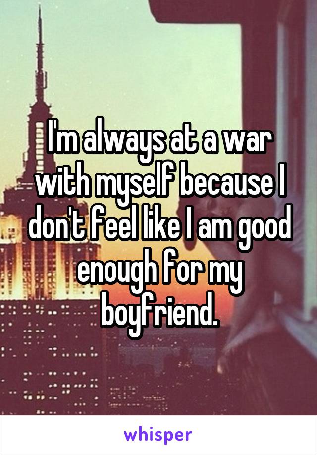 I'm always at a war with myself because I don't feel like I am good enough for my boyfriend.