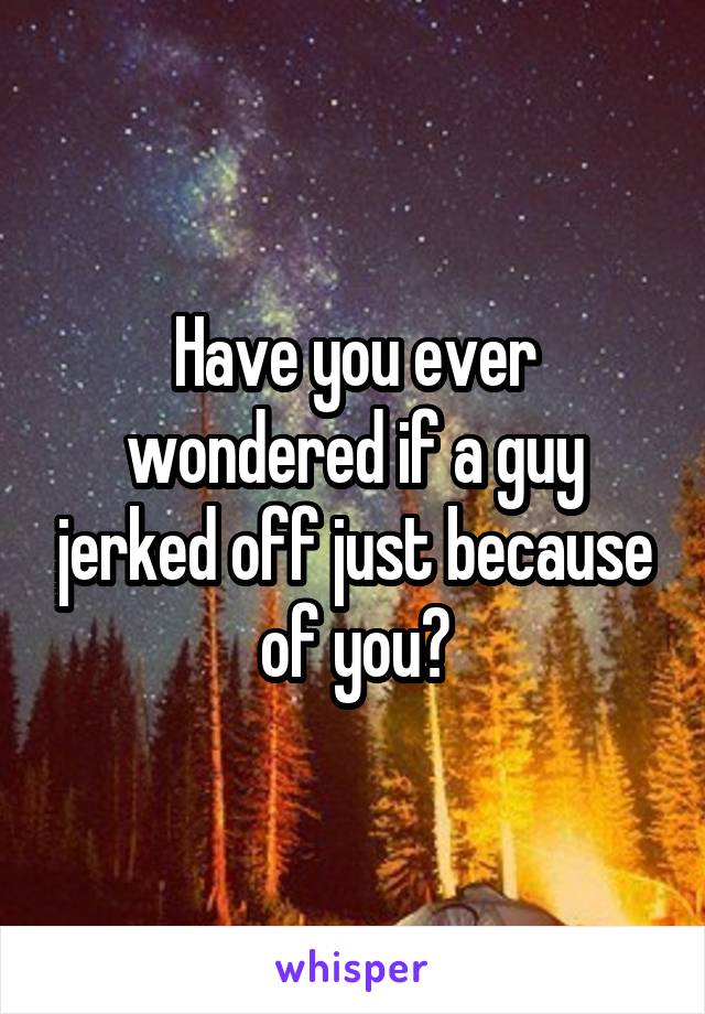 Have you ever wondered if a guy jerked off just because of you?