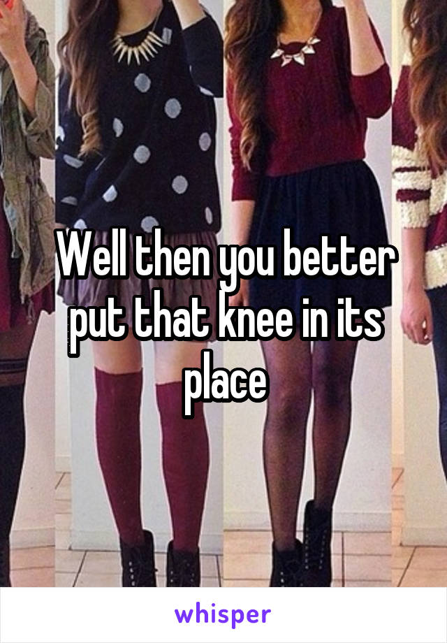 Well then you better put that knee in its place