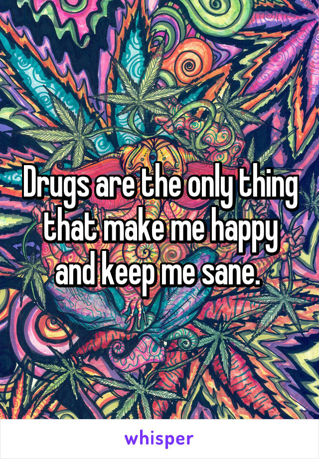 Drugs are the only thing that make me happy and keep me sane. 