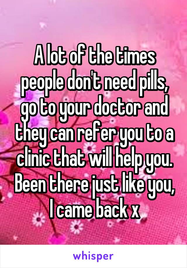 A lot of the times people don't need pills, go to your doctor and they can refer you to a clinic that will help you. Been there just like you, I came back x