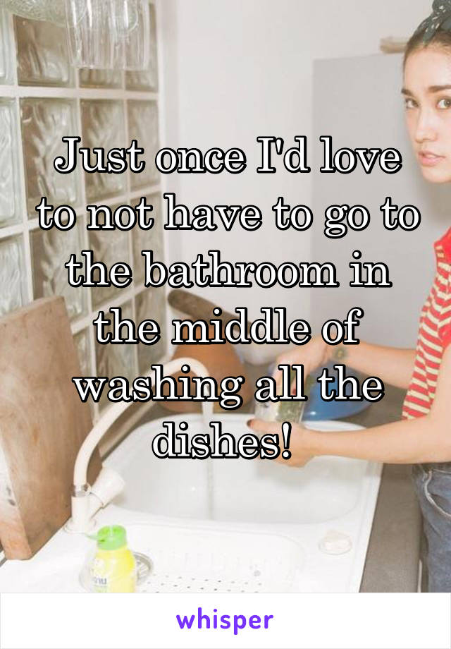 Just once I'd love to not have to go to the bathroom in the middle of washing all the dishes! 
