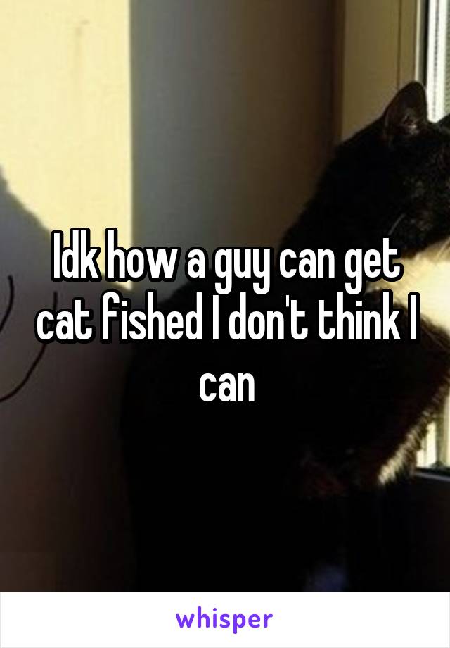 Idk how a guy can get cat fished I don't think I can