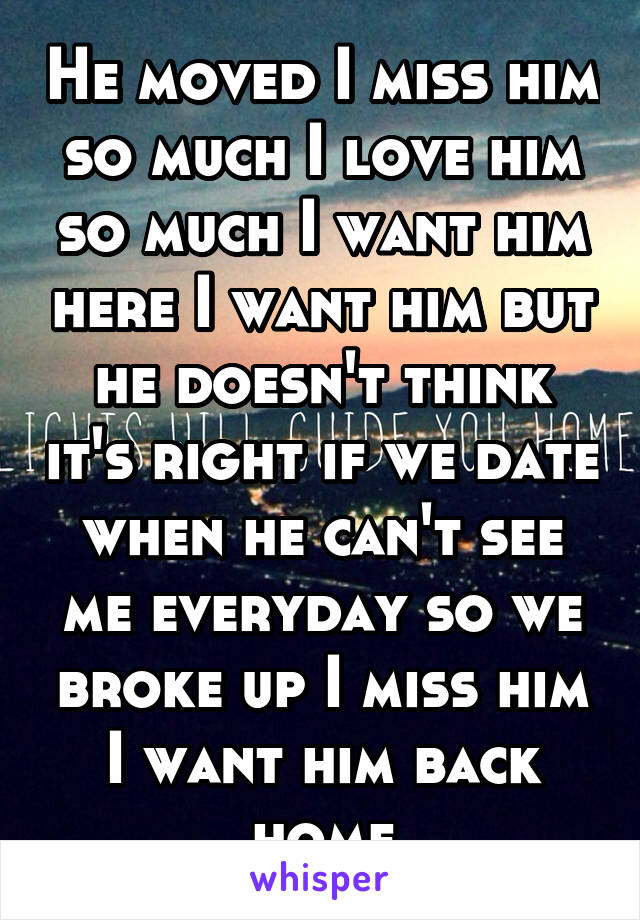 He moved I miss him so much I love him so much I want him here I want him but he doesn't think it's right if we date when he can't see me everyday so we broke up I miss him I want him back home