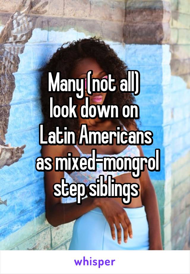 Many (not all) 
look down on 
Latin Americans
 as mixed-mongrol step siblings