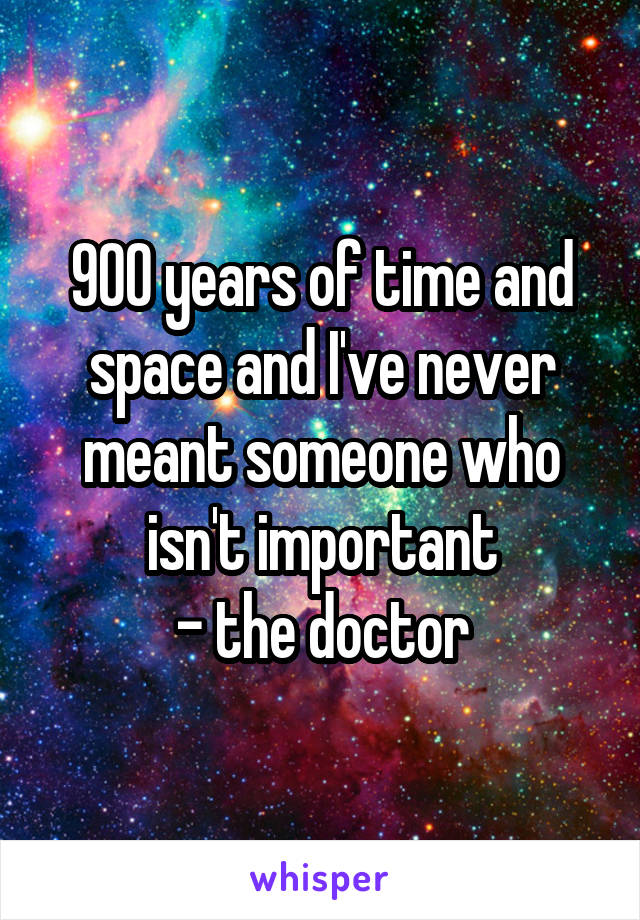 900 years of time and space and I've never meant someone who isn't important
- the doctor