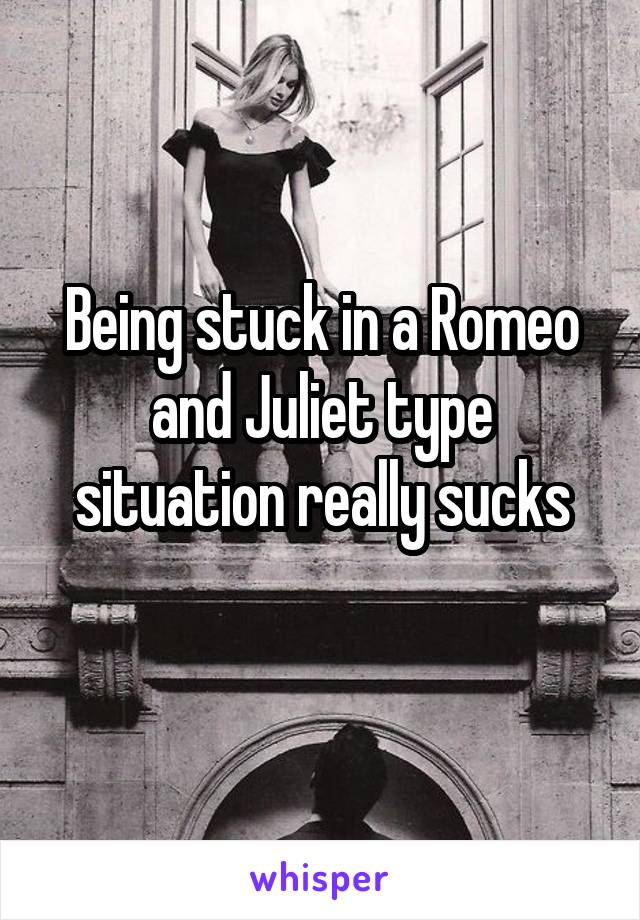 Being stuck in a Romeo and Juliet type situation really sucks
 