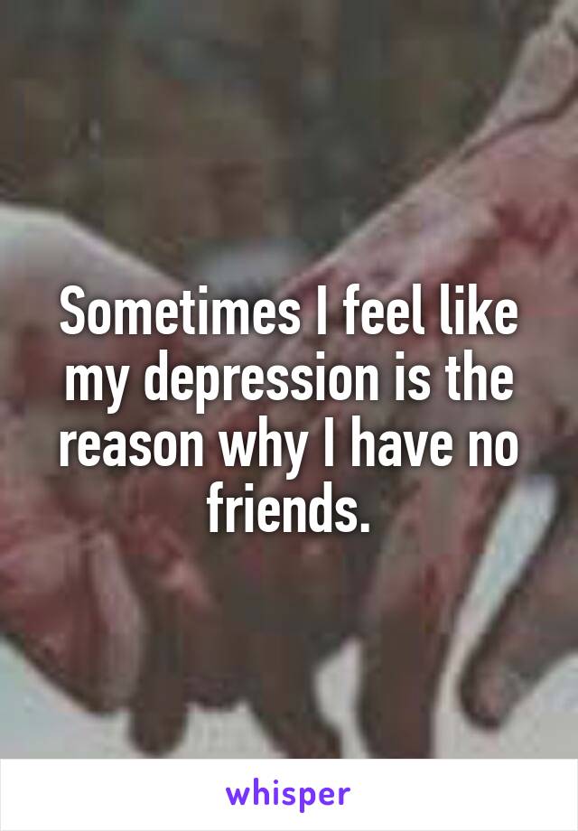 Sometimes I feel like my depression is the reason why I have no friends.