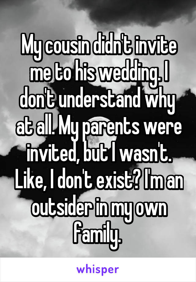 My cousin didn't invite me to his wedding. I don't understand why  at all. My parents were invited, but I wasn't. Like, I don't exist? I'm an outsider in my own family. 