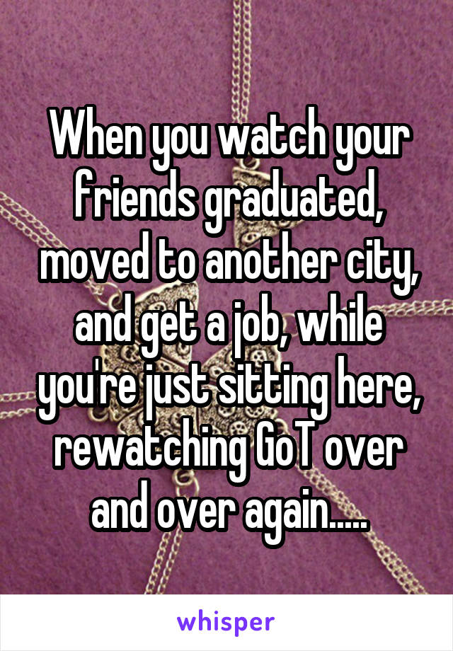 When you watch your friends graduated, moved to another city, and get a job, while you're just sitting here, rewatching GoT over and over again.....