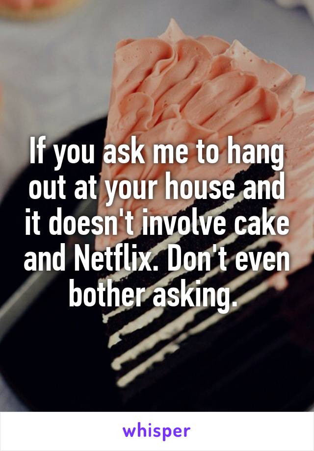 If you ask me to hang out at your house and it doesn't involve cake and Netflix. Don't even bother asking. 