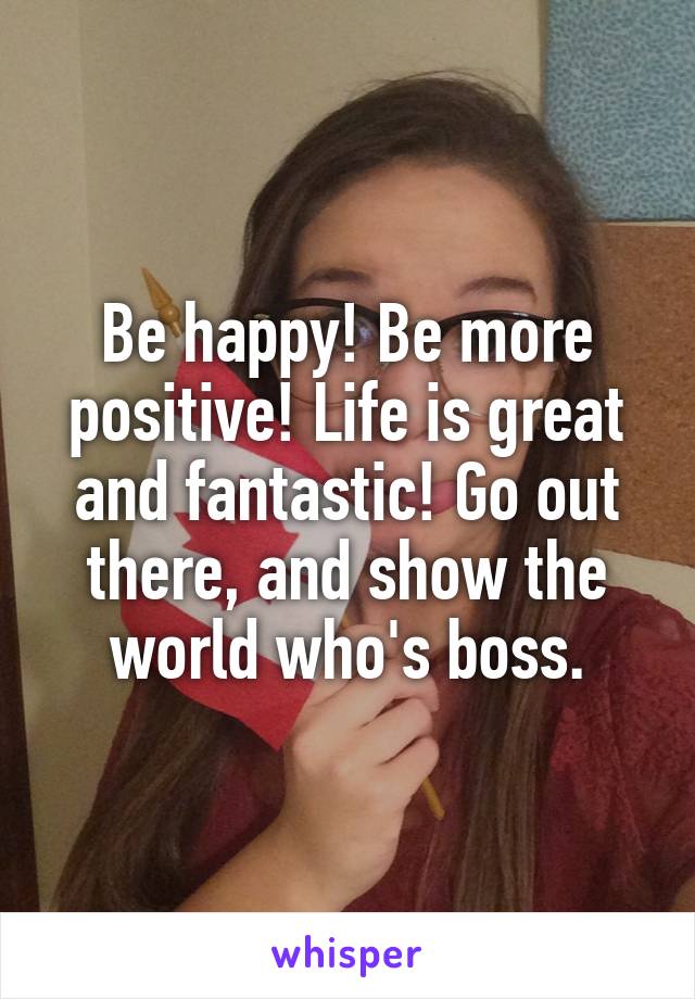 Be happy! Be more positive! Life is great and fantastic! Go out there, and show the world who's boss.