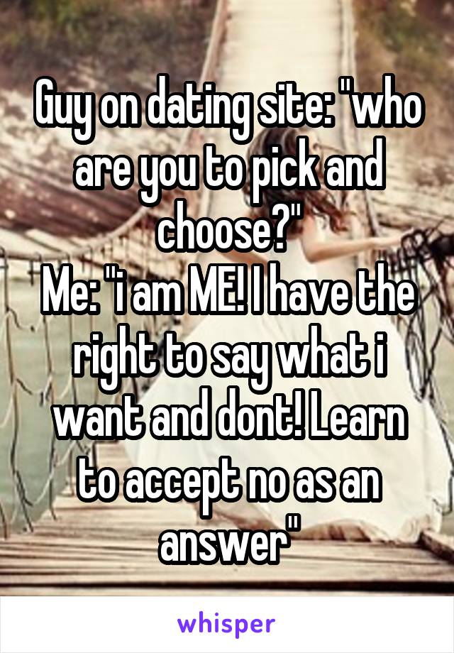 Guy on dating site: "who are you to pick and choose?"
Me: "i am ME! I have the right to say what i want and dont! Learn to accept no as an answer"