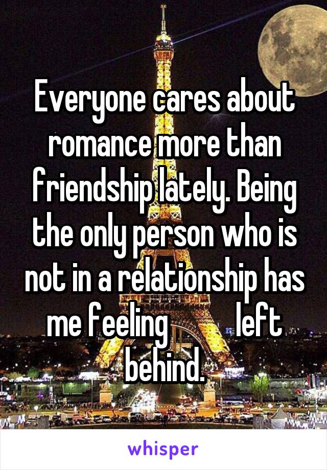 Everyone cares about romance more than friendship lately. Being the only person who is not in a relationship has me feeling           left behind.