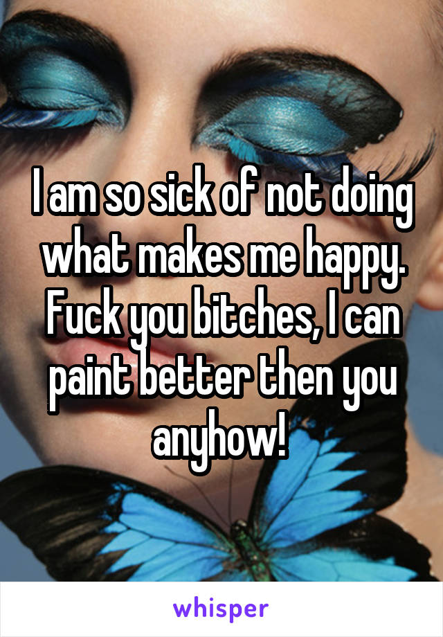 I am so sick of not doing what makes me happy. Fuck you bitches, I can paint better then you anyhow! 