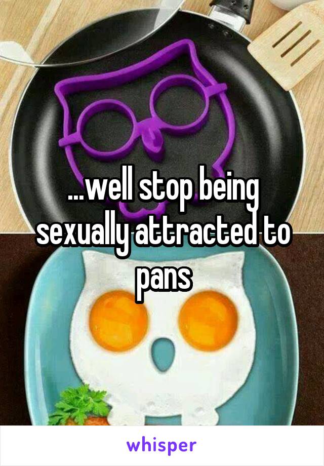 ...well stop being sexually attracted to pans