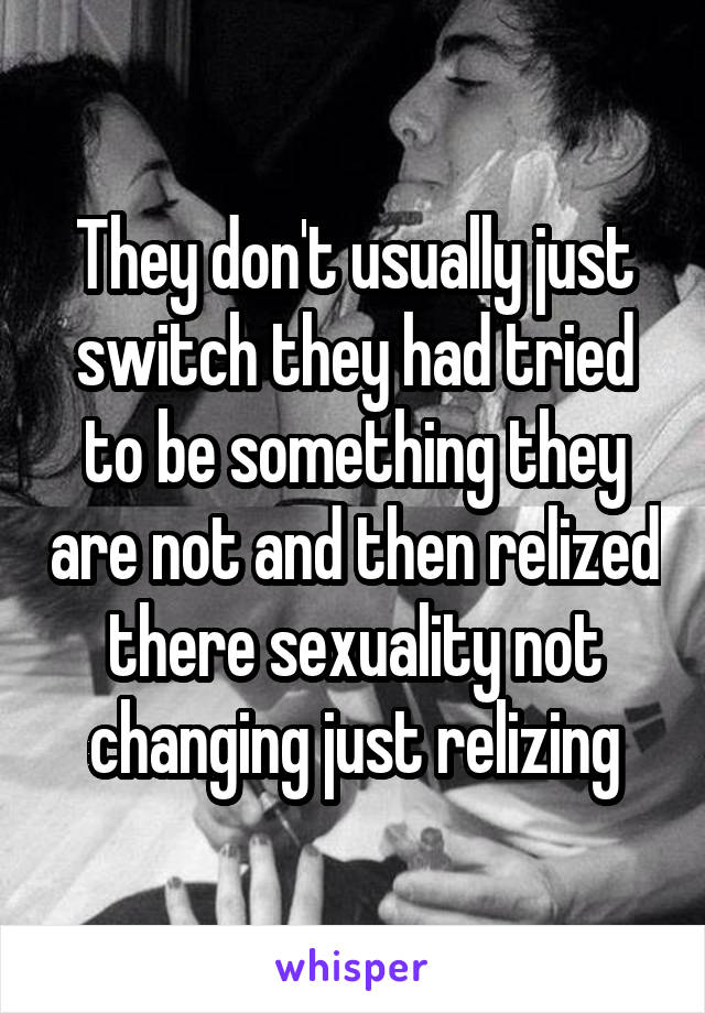 They don't usually just switch they had tried to be something they are not and then relized there sexuality not changing just relizing