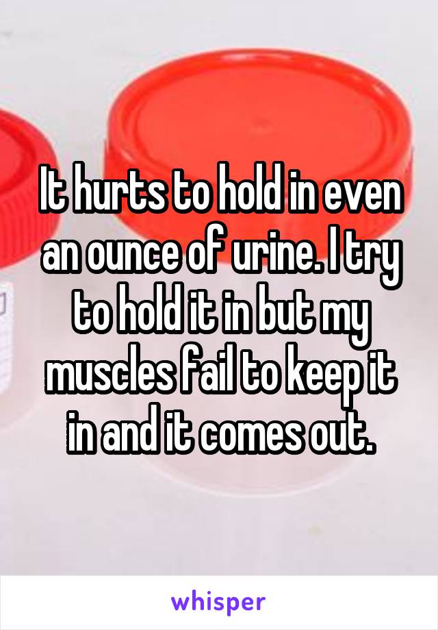 It hurts to hold in even an ounce of urine. I try to hold it in but my muscles fail to keep it in and it comes out.