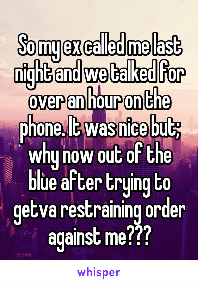 So my ex called me last night and we talked for over an hour on the phone. It was nice but; why now out of the blue after trying to getva restraining order against me???