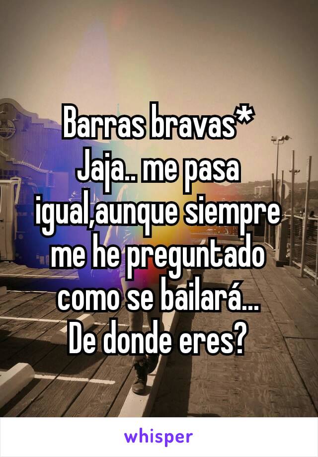 Barras bravas*
Jaja.. me pasa igual,aunque siempre me he preguntado como se bailará...
De donde eres?